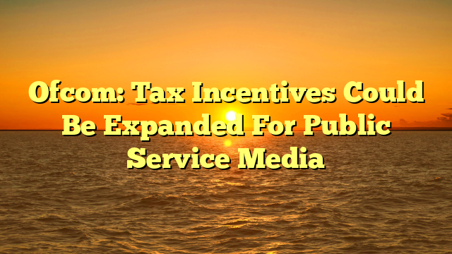 Ofcom: Tax Incentives Could Be Expanded For Public Service Media 